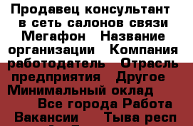 Продавец-консультант. в сеть салонов связи Мегафон › Название организации ­ Компания-работодатель › Отрасль предприятия ­ Другое › Минимальный оклад ­ 15 000 - Все города Работа » Вакансии   . Тыва респ.,Ак-Довурак г.